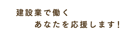 建設業で働くあなたを応援します！